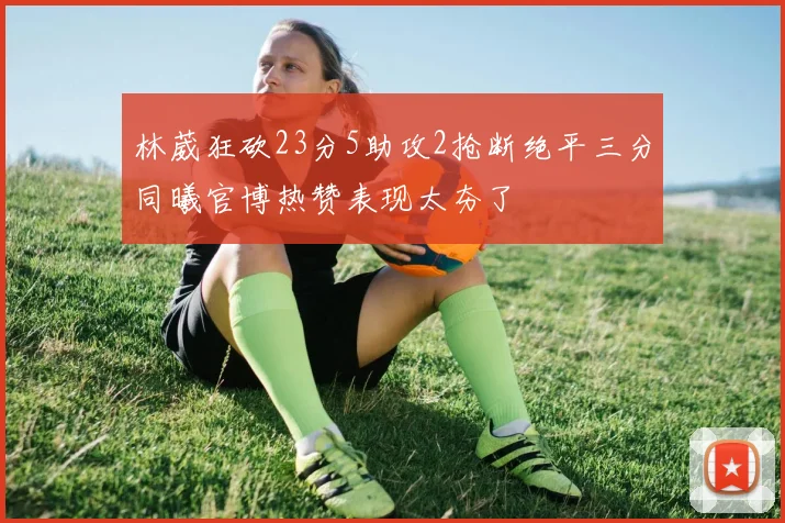 林葳狂砍23分5助攻2抢断绝平三分同曦官博热赞表现太夯了