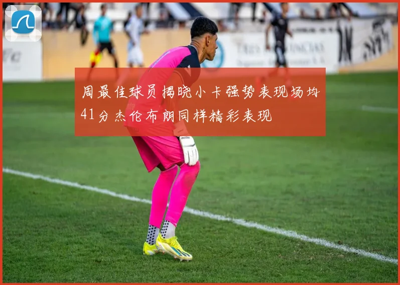 周最佳球员揭晓小卡强势表现场均41分杰伦布朗同样精彩表现