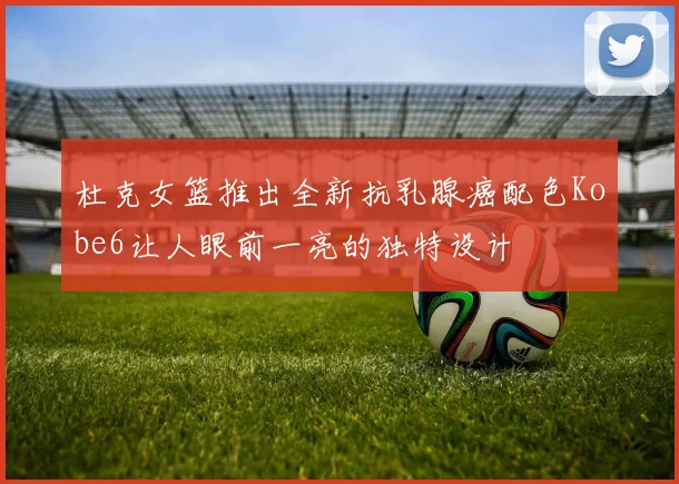 杜克女篮推出全新抗乳腺癌配色Kobe6让人眼前一亮的独特设计