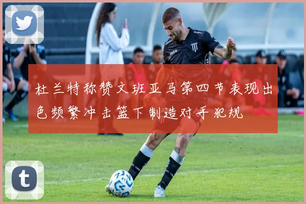 杜兰特称赞文班亚马第四节表现出色频繁冲击篮下制造对手犯规