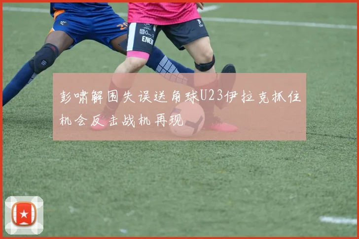 彭啸解围失误送角球U23伊拉克抓住机会反击战机再现