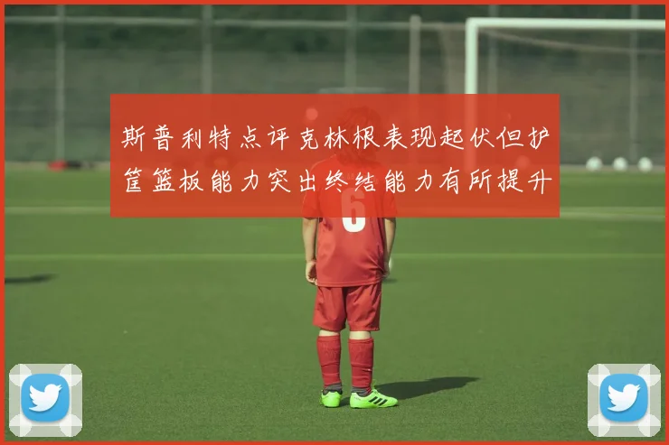 斯普利特点评克林根表现起伏但护筐篮板能力突出终结能力有所提升