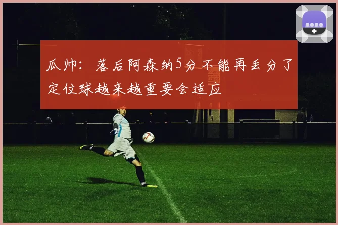 瓜帅：落后阿森纳5分不能再丢分了定位球越来越重要会适应