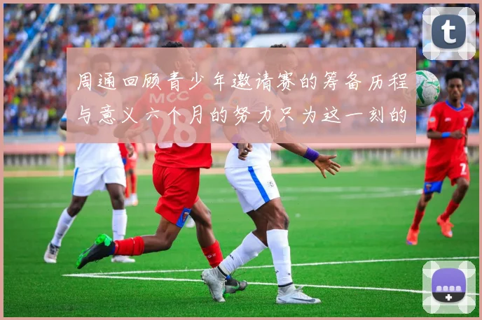 周通回顾青少年邀请赛的筹备历程与意义六个月的努力只为这一刻的精彩