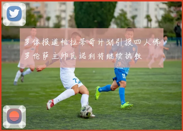 罗体报道帕拉蒂奇计划引援四人佛罗伦萨主帅瓦诺利将继续执教