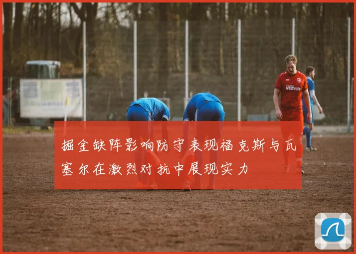 掘金缺阵影响防守表现福克斯与瓦塞尔在激烈对抗中展现实力