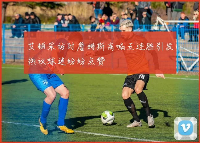 艾顿采访时詹姆斯高喊五连胜引发热议球迷纷纷点赞