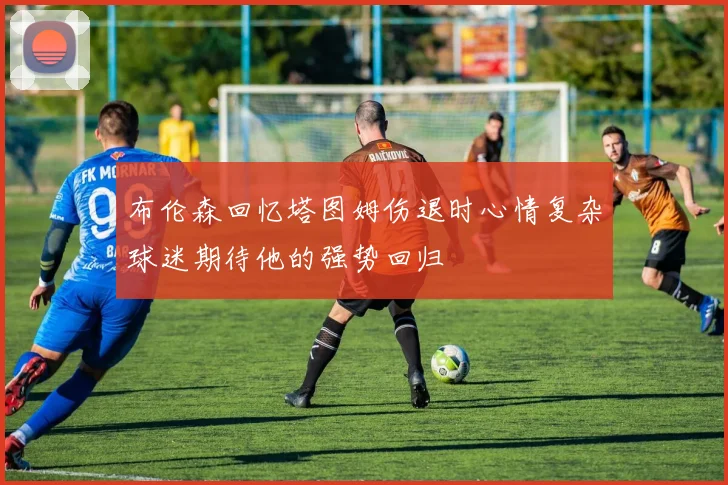 布伦森回忆塔图姆伤退时心情复杂球迷期待他的强势回归