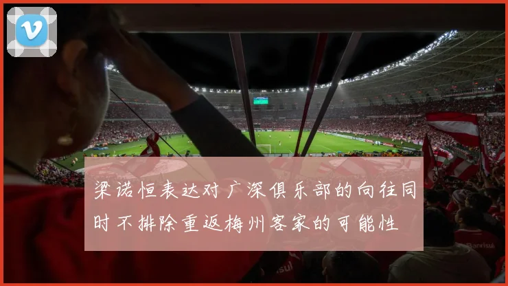 梁诺恒表达对广深俱乐部的向往同时不排除重返梅州客家的可能性