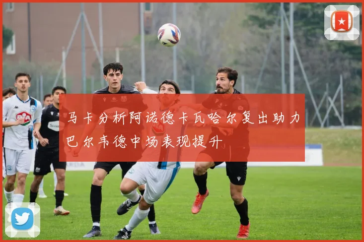 马卡分析阿诺德卡瓦哈尔复出助力巴尔韦德中场表现提升