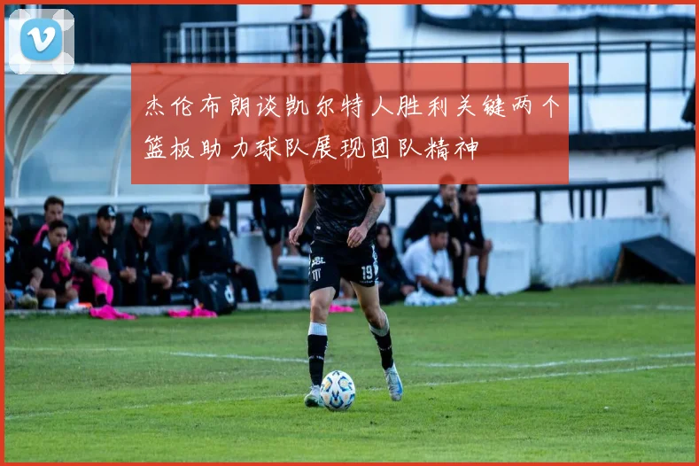 杰伦布朗谈凯尔特人胜利关键两个篮板助力球队展现团队精神