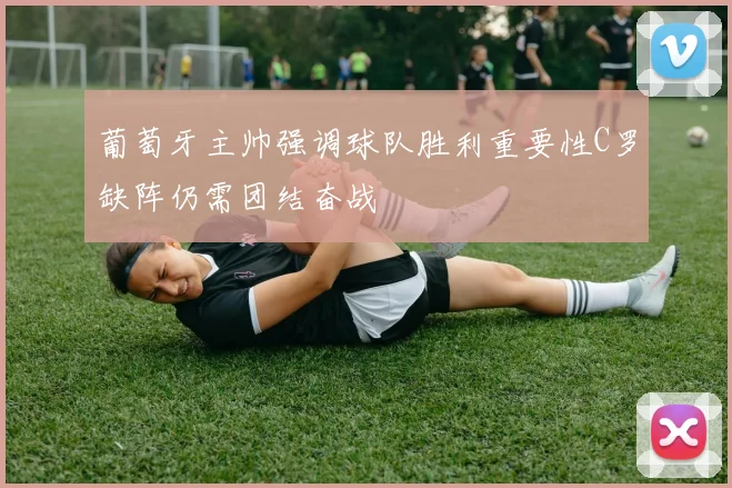 葡萄牙主帅强调球队胜利重要性C罗缺阵仍需团结奋战