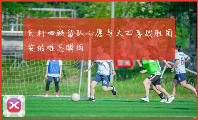 瓦科回顾留队心愿与大四喜战胜国安的难忘瞬间