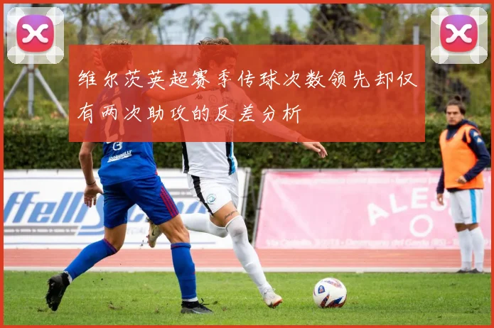 维尔茨英超赛季传球次数领先却仅有两次助攻的反差分析