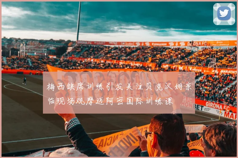 梅西缺席训练引发关注贝克汉姆亲临现场观摩迈阿密国际训练课