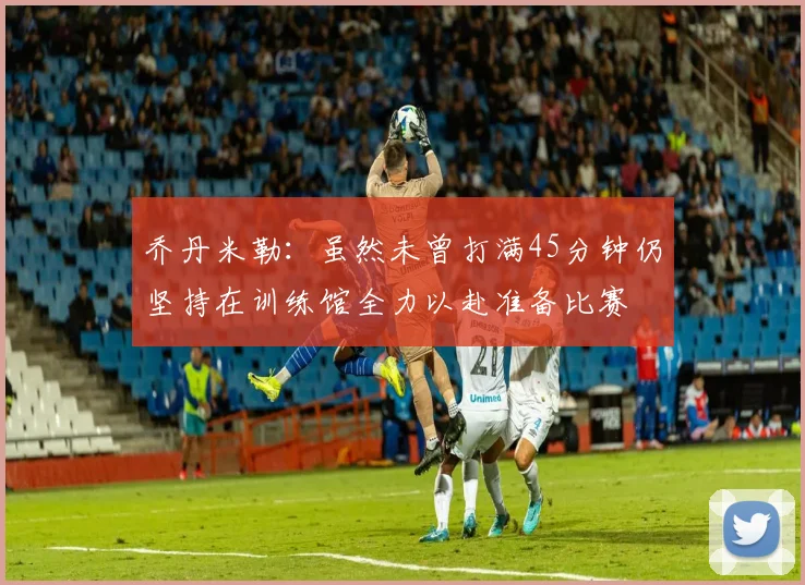 乔丹米勒：虽然未曾打满45分钟仍坚持在训练馆全力以赴准备比赛