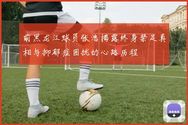 前黑龙江球员张浩揭露终身禁足真相与抑郁症困扰的心路历程