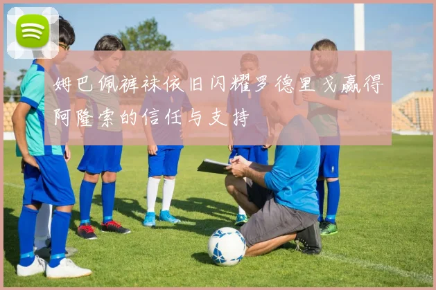 姆巴佩裤袜依旧闪耀罗德里戈赢得阿隆索的信任与支持