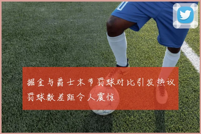 掘金与爵士末节罚球对比引发热议罚球数差距令人震惊