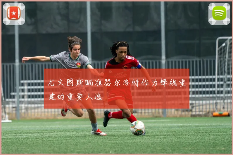 尤文图斯瞄准瑟尔洛特作为锋线重建的重要人选