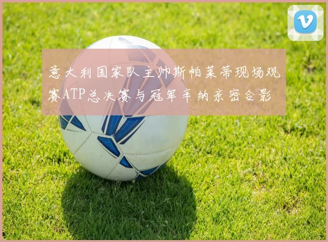 意大利国家队主帅斯帕莱蒂现场观赛ATP总决赛与冠军辛纳亲密合影