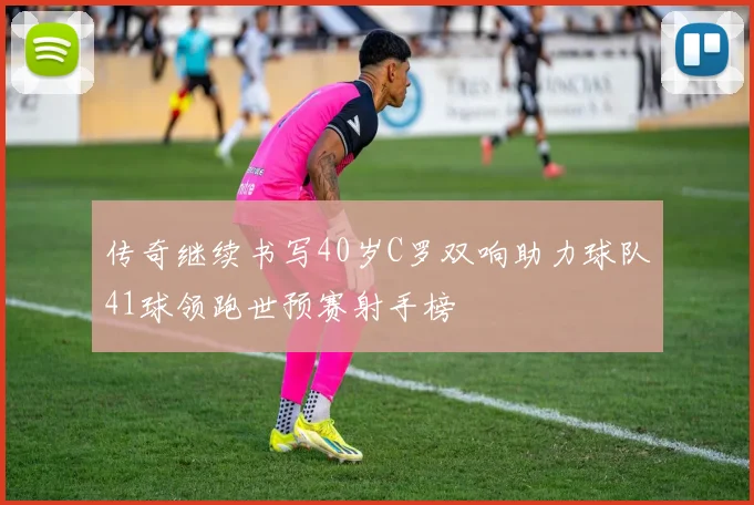 传奇继续书写40岁C罗双响助力球队41球领跑世预赛射手榜