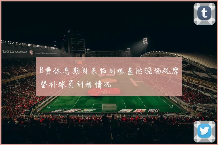 B费休息期间亲临训练基地现场观摩替补球员训练情况