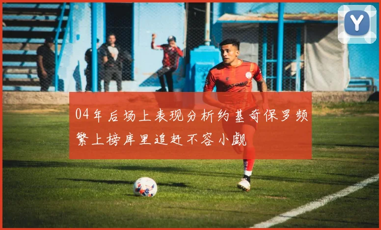 04年后场上表现分析约基奇保罗频繁上榜库里追赶不容小觑
