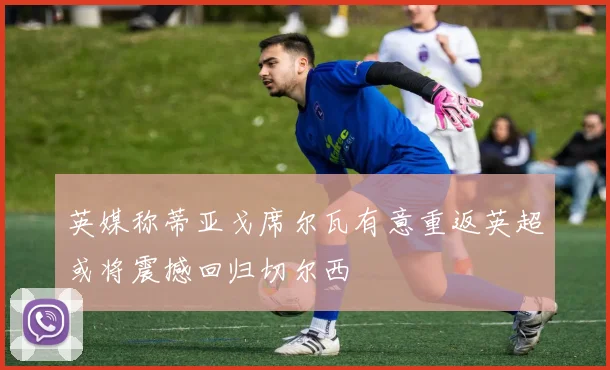 英媒称蒂亚戈席尔瓦有意重返英超或将震撼回归切尔西