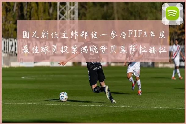 国足新任主帅邵佳一参与FIFA年度最佳球员投票揭晓登贝莱萨拉赫拉菲尼亚竞争激烈
