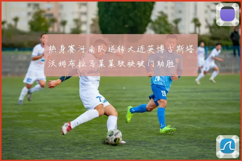 热身赛河南队逆转大连英博古斯塔沃姆布拉马莱莱联袂破门助胜