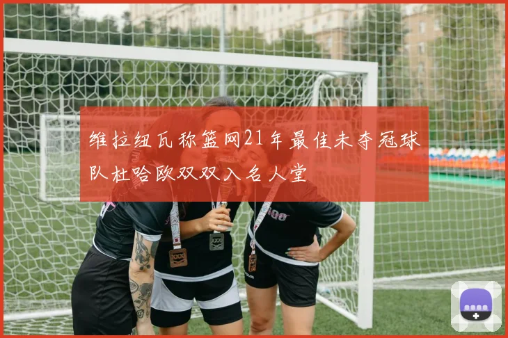 维拉纽瓦称篮网21年最佳未夺冠球队杜哈欧双双入名人堂